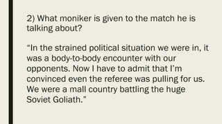 2) What moniker is given to the match he is
talking about?
“In the strained political situation we were in, it
was a body-to-body encounter with our
opponents. Now I have to admit that I’m
convinced even the referee was pulling for us.
We were a mall country battling the huge
Soviet Goliath.”
 