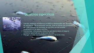  Calcular mediante estadísticas el impacto desfavorable del derrame
de petróleo en los ecosistemas marinos, pues se estima que alrededor
de 1.500 millones de toneladas de petróleo son derramadas
anualmente en las aguas marinas.
 Concientizar a las grandes industrias petroleras sobre el impacto
ambiental generado por el derrame de este
 Proteger y cuidar los ecosistemas marinos y los seres vivos.
 