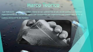 Los hidrocarburos tienden a depositarse en los sedimentos desde donde pueden contaminar
repetidamente las fuentes de agua o ser consumidos por organismos que pueden entrar en la
cadena alimenticia del hombre.
 