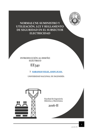 1
2016-II
NORMAS CNE-SUMINISTRO Y
UTILIZACIÓN, LCE Y REGLAMENTO
DE SEGURIDAD EN EL SUBSECTOR
ELECTRICIDAD
INTRODUCCIÓN AL DISEÑO
ELÉCTRICO
EE341
SARANGO VELIZ, ANDY JUAN.
2016-II
Facultad de Ingeniería
Eléctrica y Electrónica
UNIVERSIDAD NACIONAL DE INGENIERÍA
 