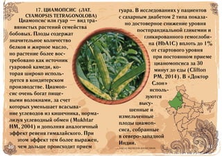 40 41БАД НЕ ЯВЛЯЕТСЯ ЛЕКАРСТВОМ
Циамопсис или гуар — вид тра-
вянистых растений семейства
бобовых. Плоды содержат
значительное количество
белков и жирное масло,
но растение более вос-
требовано как источник
гуаровой камеди, ко-
торая широко исполь-
зуется в кондитерском
производстве. Циамоп-
сис очень богат пище-
выми волокнами, за счет
которых уменьшает всасыва-
ние углеводов из кишечника, норма-
лизуя углеводный обмен (Mukhtar
HM, 2004) и дополняя аналогичный
эффект ревеня гималайского. При
этом эффект тем более выражен,
чем дольше происходит прием
гуара. В исследованиях у пациентов
с сахарным диабетом 2 типа показа-
но достоверное снижение уровня
постпрандиальной гликемии и
гликированного гемоглоби-
на (HbA1C) вплоть до 1%
от стартового уровня
при постоянном приеме
цианомопсиса за 30
минут до еды (Clifton
PM, 2014). В «Доктор
Слон»
исполь-
зуются
высу-
шенные и
измельченные
плоды циамоп-
сиса, собранные
в северо-западной
Индии.
17. ЦИАМОПСИС (ЛАТ.
CYAMOPSIS TETRAGONOLOBA)
 