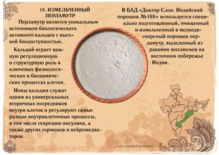 42 43БАД НЕ ЯВЛЯЕТСЯ ЛЕКАРСТВОМ
Перламутр является уникальным
источником биологического
активного кальция с высо-
кой биодоступностью.
Кальций играет важ-
ную регуляционную
и структурную роль в
ключевых физиологи-
ческих и биохимиче-
ских процессах клетки.
Ионы кальция служат
одним из универсальных
вторичных посредников
внутри клеток и регулируют самые
разные внутриклеточные процессы,
в том числе секрецию инсулина, а
также других гормонов и нейромедиа-
торов.
В БАД «Доктор Слон. Индийский
порошок №168» используется специ-
ально подготовленный, очищенный
и измельченный в мелкоди-
сперсный порошок пер-
ламутр, выделенный из
раковин моллюсков на
восточном побережье
Индии.
18. ИЗМЕЛЬЧЕННЫЙ
ПЕРЛАМУТР
 