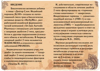 4 5БАД НЕ ЯВЛЯЕТСЯ ЛЕКАРСТВОМ
Биологически активная добавка
к пище «Доктор Слон. Индийский
порошок №168» создана из патен-
тованной смеси трав и биологически
активных веществ «HerbyMix», раз-
работанной индийской фармацевти-
ческой компанией «Sri Jain Aurvedic
Pharmacy» специально для пациентов
с сахарным диабетом 2 типа, преддиа-
бетом и другими нарушениями углевод-
ного обмена и метаболизма. В Аюрведе
сахарный диабет 2 типа называется
MADHUMEHA и относится к группе
заболеваний PRAMEHA.
Аюрведическая медицина учит, что
диабет (в нашем понимании — сахар-
ный диабет 2 типа) развивается из-за
слабости пищеварительных факторов
и нарушения пищеварения в целом
(Sharma H, 2011).
И, действительно, современные ис-
следования в области лечения диабета
2 типа сфокусированы на «гормонах
стенки кишечника» — инкретинах.
Инкретиновые гормоны — глюкагоно-
подобный пептид-1 (ГПП-1) и глю-
козозависимый инсулинотропный по-
липептид (ГИП) — вырабатываются в
желудочно-кишечном тракте в ответ на
прием пищи и играют ключевую роль
в поддержании гомеостаза глюкозы
путем стимуляции секреции инсулина
(Анциферов М.Б., 2009).
Научные разработки последних лет
позволили досконально изучить роль
инкретиновых гормонов в регуляции
метаболизма углеводов в ор-
ганизме человека и их влия-
ние на β-клетки, а также
создать новое направление
фармакотерапии. Те-
рапия на основе
ВВЕДЕНИЕ
 
