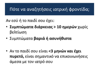 Αν εσύ ή το παιδί σου έχει:
• Συμπτώματα διάρκειας > 10 ημερών χωρίς
βελτίωση
• Συμπτώματα βαριά ή ασυνήθιστα
• Αν το παιδί σου είναι <3 μηνών και έχει
πυρετό, είναι σημαντικό να επικοινωνήσεις
άμεσα με τον ιατρό σου
Πότε να αναζητήσεις ιατρική φροντίδα;
 