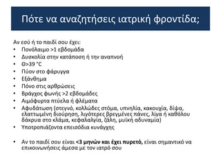 Αν εσύ ή το παιδί σου έχει:
• Πονόλαιμο >1 εβδομάδα
• Δυσκολία στην κατάποση ή την αναπνοή
• Θ>39 °C
• Πύον στο φάρυγγα
• Εξάνθημα
• Πόνο στις αρθρώσεις
• Βράγχος φωνής >2 εβδομάδες
• Αιμόφυρτα πτύελα ή φλέματα
• Αφυδάτωση (στεγνό, κολλώδες στόμα, υπνηλία, κακουχία, δίψα,
ελαττωμένη διούρηση, λιγότερες βρεγμένες πάνες, λίγα ή καθόλου
δάκρυα στο κλάμα, κεφαλαλγία, ζάλη, μυϊκή αδυναμία)
• Υποτροπιάζοντα επεισόδια κυνάγχης
• Αν το παιδί σου είναι <3 μηνών και έχει πυρετό, είναι σημαντικό να
επικοινωνήσεις άμεσα με τον ιατρό σου
Πότε να αναζητήσεις ιατρική φροντίδα;
 