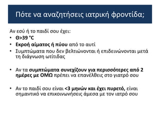 Αν εσύ ή το παιδί σου έχει:
• Θ>39 °C
• Εκροή αίματος ή πύου από το αυτί
• Συμπτώματα που δεν βελτιώνονται ή επιδεινώνονται μετά
τη διάγνωση ωτίτιδας
• Αν τα συμπτώματα συνεχίζουν για περισσότερες από 2
ημέρες με ΟΜΩ πρέπει να επανέλθεις στο γιατρό σου
• Αν το παιδί σου είναι <3 μηνών και έχει πυρετό, είναι
σημαντικό να επικοινωνήσεις άμεσα με τον ιατρό σου
Πότε να αναζητήσεις ιατρική φροντίδα;
 