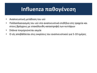 Influenza παθογένεση
• Αναπνευστική μετάδοση του ιού
• Πολλαπλασιασμός του ιού στο αναπνευστικό επιθήλιο στη τραχεία και
στους βρόγχους με επακόλουθη καταστροφή των κυττάρων
• Σπάνια τεκμηριώνεται ιαιμία
• Ο ιός αποβάλλεται στις εκκρίσεις του αναπνευστικού για 5-10 ημέρες
 