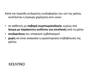 Κατά την περίοδο αυξημένης κυκλοφορίας του ιού της γρίπης
συστήνεται η έγκαιρη χορήγηση αντι-ιικών:
• σε ασθενείς με σοβαρή συμπτωματολογία, κυρίως στα
άτομα με παράγοντες κινδύνου για επιπλοκές από τη γρίπη
• ανεξαρτήτως του ιστορικού εμβολιασμού
• χωρίς να είναι αναγκαία η εργαστηριακή επιβεβαίωση της
γρίπης
ΚΕΕΛΠΝΟ
 