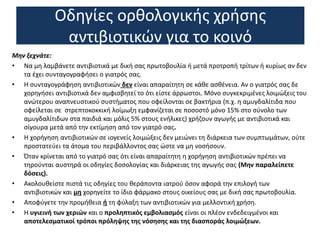 Οδηγίες ορθολογικής χρήσης
αντιβιοτικών για το κοινό
Μην ξεχνάτε:
• Να μη λαμβάνετε αντιβιοτικά με δική σας πρωτοβουλία ή μετά προτροπή τρίτων ή κυρίως αν δεν
τα έχει συνταγογραφήσει ο γιατρός σας.
• Η συνταγογράφηση αντιβιοτικών δεν είναι απαραίτητη σε κάθε ασθένεια. Αν ο γιατρός σας δε
χορηγήσει αντιβιοτικά δεν αμφισβητεί το ότι είστε άρρωστοι. Μόνο συγκεκριμένες λοιμώξεις του
ανώτερου αναπνευστικού συστήματος που οφείλονται σε βακτήρια (π.χ. η αμυγδαλίτιδα που
οφείλεται σε στρεπτοκοκκική λοίμωξη εμφανίζεται σε ποσοστό μόνο 15% στο σύνολο των
αμυγδαλίτιδων στα παιδιά και μόλις 5% στους ενήλικες) χρήζουν αγωγής με αντιβιοτικά και
σίγουρα μετά από την εκτίμηση από τον γιατρό σας.
• Η χορήγηση αντιβιοτικών σε ιογενείς λοιμώξεις δεν μειώνει τη διάρκεια των συμπτωμάτων, ούτε
προστατεύει τα άτομα του περιβάλλοντος σας ώστε να μη νοσήσουν.
• Όταν κρίνεται από το γιατρό σας ότι είναι απαραίτητη η χορήγηση αντιβιοτικών πρέπει να
τηρούνται αυστηρά οι οδηγίες δοσολογίας και διάρκειας της αγωγής σας (Μην παραλείπετε
δόσεις).
• Ακολουθείστε πιστά τις οδηγίες του θεράποντα ιατρού όσον αφορά την επιλογή των
αντιβιοτικών και μη χορηγείτε το ίδιο φάρμακο στους οικείους σας με δική σας πρωτοβουλία.
• Αποφύγετε την προμήθεια ή τη φύλαξη των αντιβιοτικών για μελλοντική χρήση.
• Η υγιεινή των χεριών και ο προληπτικός εμβολιασμός είναι οι πλέον ενδεδειγμένοι και
αποτελεσματικοί τρόποι πρόληψης της νόσησης και της διασποράς λοιμώξεων.
 