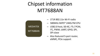 22
– 1T1R 802.11n Wi-Fi radio
– 580MHz MIPS® 24KEcTM CPU
– USB2.0 host, SD-XC, I2S / PCM,
I2C, PWM, UART, GPIO, SPI,
SPI-slave
– Also featured 5-port router,
eMMC, PCIe support
Chipset information
MT7688AN
MEDIATEK
MT7688AN
 