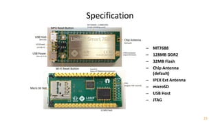 23
Specification
– MT7688
– 128MB DDR2
– 32MB Flash
– Chip Antenna
(default)
– IPEX Ext Antenna
– microSD
– USB Host
– JTAG
 