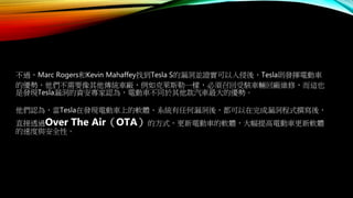 不過，Marc Rogers和Kevin Mahaffey找到Tesla S的漏洞並證實可以入侵後，Tesla則發揮電動車
的優勢，他們不需要像其他傳統車廠，例如克萊斯勒一樣，必須召回受駭車輛回廠維修，而這也
是發現Tesla漏洞的資安專家認為，電動車不同於其他款汽車最大的優勢。
他們認為，當Tesla在發現電動車上的軟體、系統有任何漏洞後，都可以在完成漏洞程式撰寫後，
直接透過Over The Air（OTA）的方式，更新電動車的軟體，大幅提高電動車更新軟體
的速度與安全性。
 