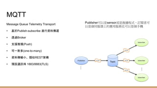 MQTT
Message Queue Telemetry Transport
• 基於Publish-subscribe 進行資料傳遞
• 透過Broker
• 支援推播(Push)
• 可一對多(one-to-many)
• 資料傳輸小、類似REST架構
• 預設通訊埠 1883/8883(TLS)
Publisher可以是sensor或是推播程式，訂閱者可
以是個伺服器上的應用服務也可以是個手機
 