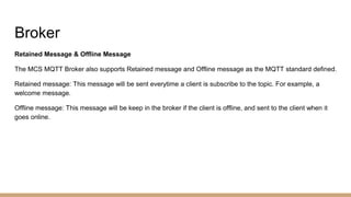 Broker
Retained Message & Offline Message
The MCS MQTT Broker also supports Retained message and Offline message as the MQTT standard defined.
Retained message: This message will be sent everytime a client is subscribe to the topic. For example, a
welcome message.
Offline message: This message will be keep in the broker if the client is offline, and sent to the client when it
goes online.
 