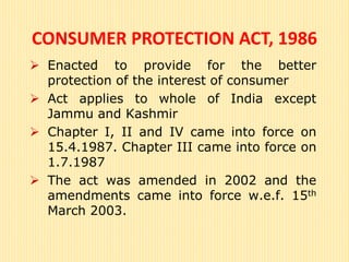 CONSUMER PROTECTION ACT, 1986
 Enacted to provide for the better
protection of the interest of consumer
 Act applies to whole of India except
Jammu and Kashmir
 Chapter I, II and IV came into force on
15.4.1987. Chapter III came into force on
1.7.1987
 The act was amended in 2002 and the
amendments came into force w.e.f. 15th
March 2003.
 