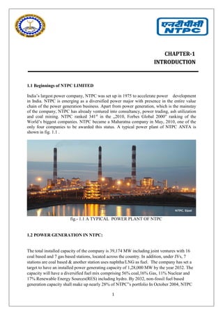 1
CHAPTER-1
IINNTTRROODDUUCCTTIIOONN
1.1 Beginnings of NTPC LIMITED
India’s largest power company, NTPC was set up in 1975 to accelerate power development
in India. NTPC is emerging as a diversified power major with presence in the entire value
chain of the power generation business. Apart from power generation, which is the mainstay
of the company, NTPC has already ventured into consultancy, power trading, ash utilization
and coal mining. NTPC ranked 341st
in the „2010, Forbes Global 2000‟ ranking of the
World’s biggest companies. NTPC became a Maharatna company in May, 2010, one of the
only four companies to be awarded this status. A typical power plant of NTPC ANTA is
shown in fig. 1.1 .
fig.- 1.1 A TYPICAL POWER PLANT OF NTPC
1.2 POWER GENERATION IN NTPC:
The total installed capacity of the company is 39,174 MW including joint ventures with 16
coal based and 7 gas based stations, located across the country. In addition, under JVs, 7
stations are coal based & another station uses naphtha/LNG as fuel. The company has set a
target to have an installed power generating capacity of 1,28,000 MW by the year 2032. The
capacity will have a diversified fuel mix comprising 56% coal,16% Gas, 11% Nuclear and
17% Renewable Energy Sources(RES) including hydro. By 2032, non-fossil fuel based
generation capacity shall make up nearly 28% of NTPC‟s portfolio In October 2004, NTPC
 