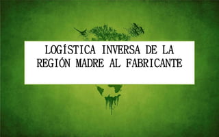 LOGÍSTICA INVERSA DE LA
REGIÓN MADRE AL FABRICANTE
 