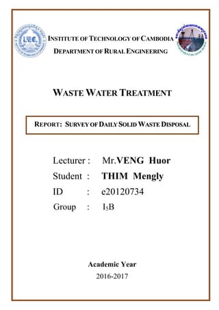 WASTE WATER TREATMENT
REPORT: SURVEY OFDAILY SOLID WASTE DISPOSAL
Lecturer : Mr.VENG Huor
Student : THIM Mengly
ID : e20120734
Group : I5B
Academic Year
2016-2017
INSTITUTE OF TECHNOLOGY OF CAMBODIA
DEPARTMENT OF RURALENGINEERING
 