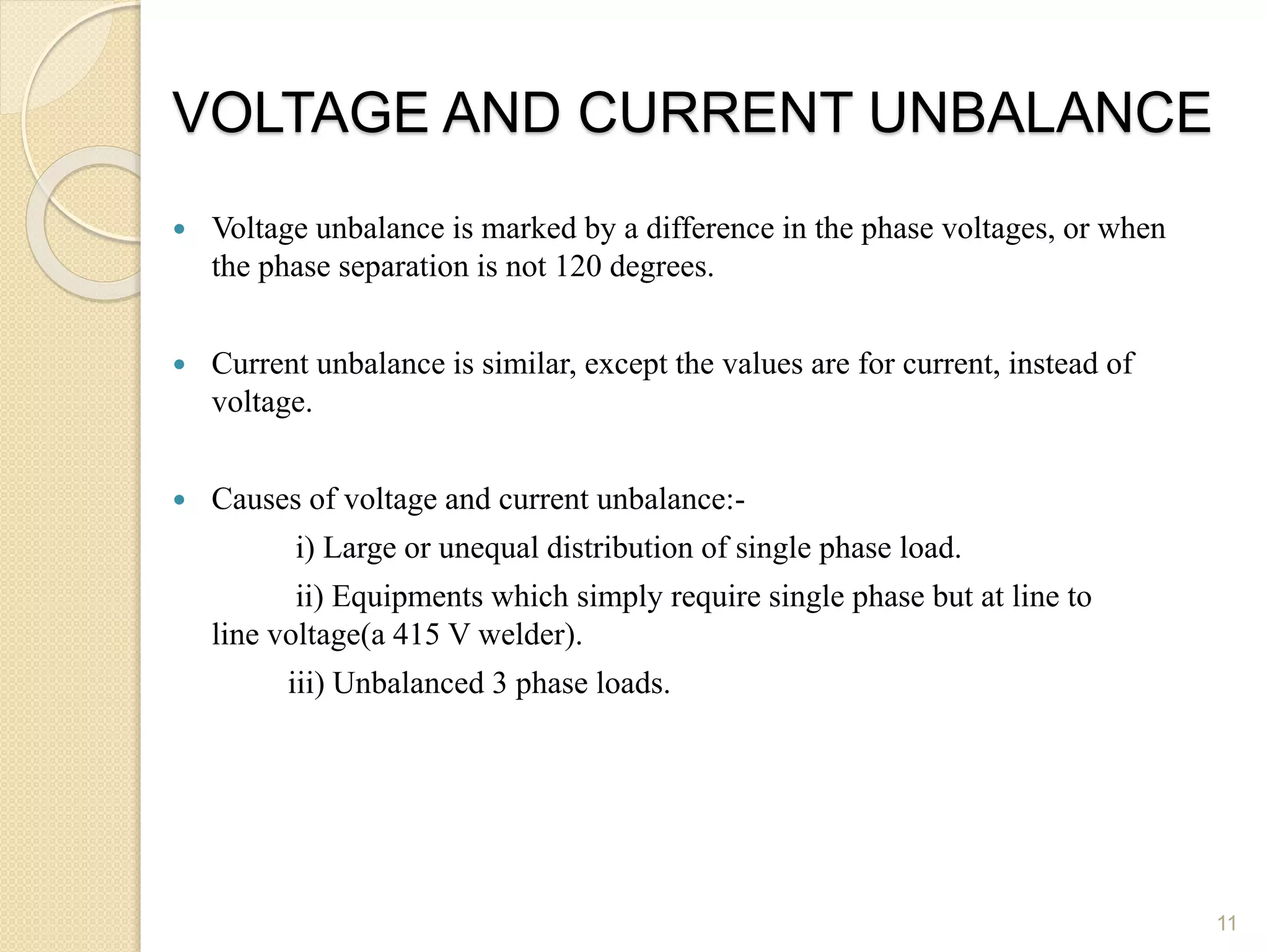 VOLTAGE AND CURRENT UNBALANCE
 Voltage unbalance is marked by a difference in the phase voltages, or when
the phase separation is not 120 degrees.
 Current unbalance is similar, except the values are for current, instead of
voltage.
 Causes of voltage and current unbalance:-
i) Large or unequal distribution of single phase load.
ii) Equipments which simply require single phase but at line to
line voltage(a 415 V welder).
iii) Unbalanced 3 phase loads.
11
 