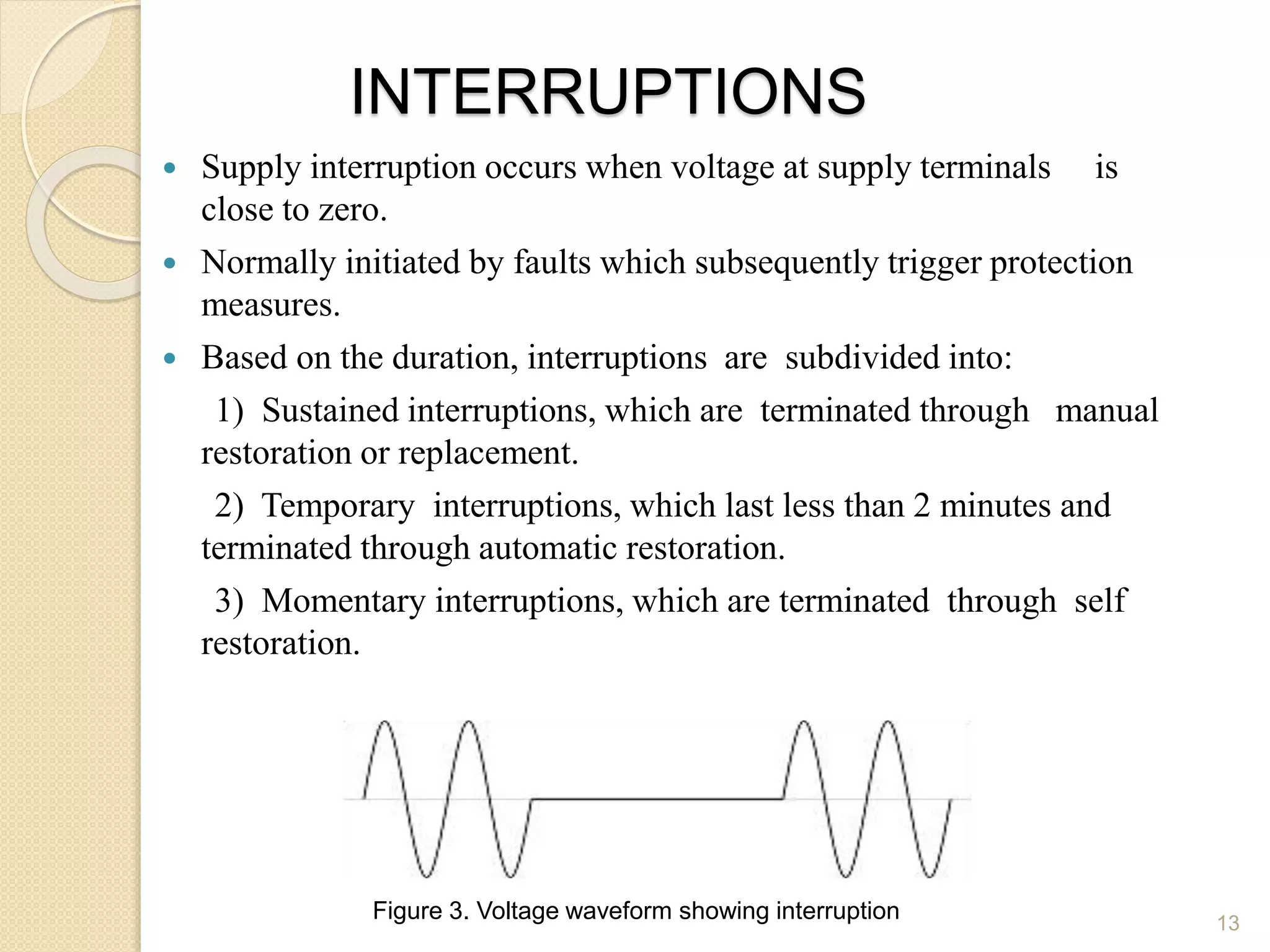 INTERRUPTIONS
 Supply interruption occurs when voltage at supply terminals is
close to zero.
 Normally initiated by faults which subsequently trigger protection
measures.
 Based on the duration, interruptions are subdivided into:
1) Sustained interruptions, which are terminated through manual
restoration or replacement.
2) Temporary interruptions, which last less than 2 minutes and
terminated through automatic restoration.
3) Momentary interruptions, which are terminated through self
restoration.
13
Figure 3. Voltage waveform showing interruption
 