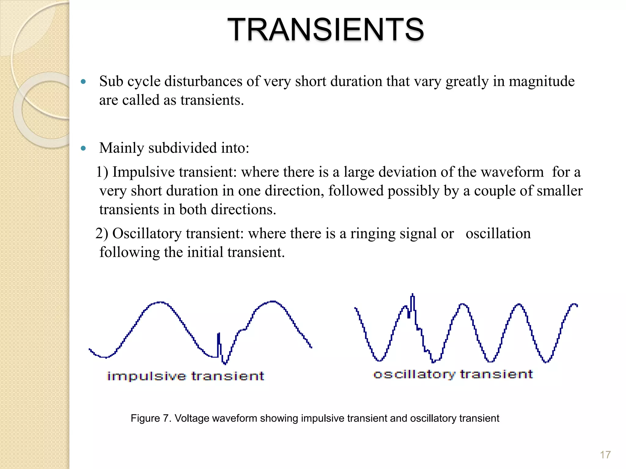 TRANSIENTS
 Sub cycle disturbances of very short duration that vary greatly in magnitude
are called as transients.
 Mainly subdivided into:
1) Impulsive transient: where there is a large deviation of the waveform for a
very short duration in one direction, followed possibly by a couple of smaller
transients in both directions.
2) Oscillatory transient: where there is a ringing signal or oscillation
following the initial transient.
17
Figure 7. Voltage waveform showing impulsive transient and oscillatory transient
 