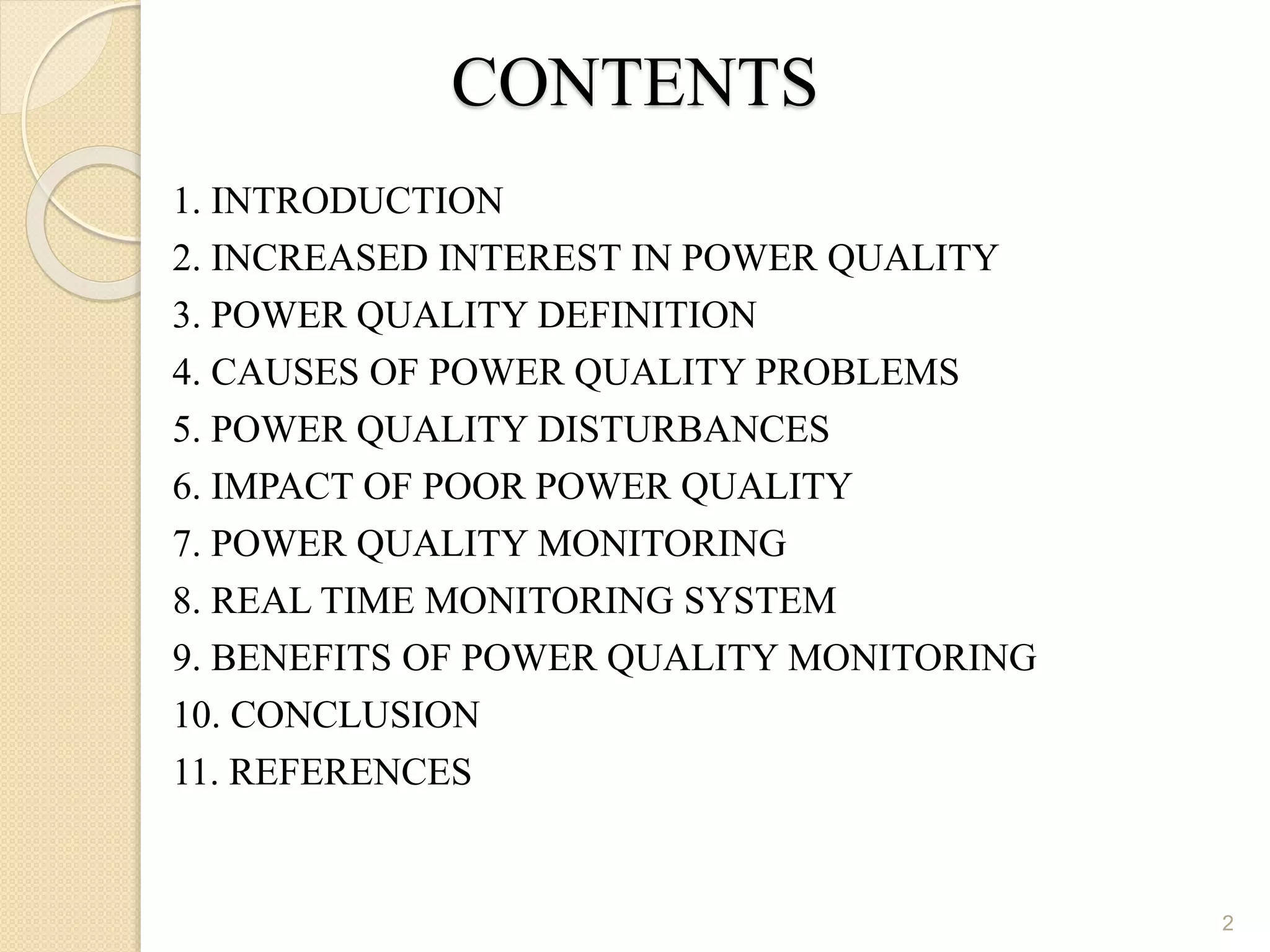 CONTENTS
1. INTRODUCTION
2. INCREASED INTEREST IN POWER QUALITY
3. POWER QUALITY DEFINITION
4. CAUSES OF POWER QUALITY PROBLEMS
5. POWER QUALITY DISTURBANCES
6. IMPACT OF POOR POWER QUALITY
7. POWER QUALITY MONITORING
8. REAL TIME MONITORING SYSTEM
9. BENEFITS OF POWER QUALITY MONITORING
10. CONCLUSION
11. REFERENCES
2
 