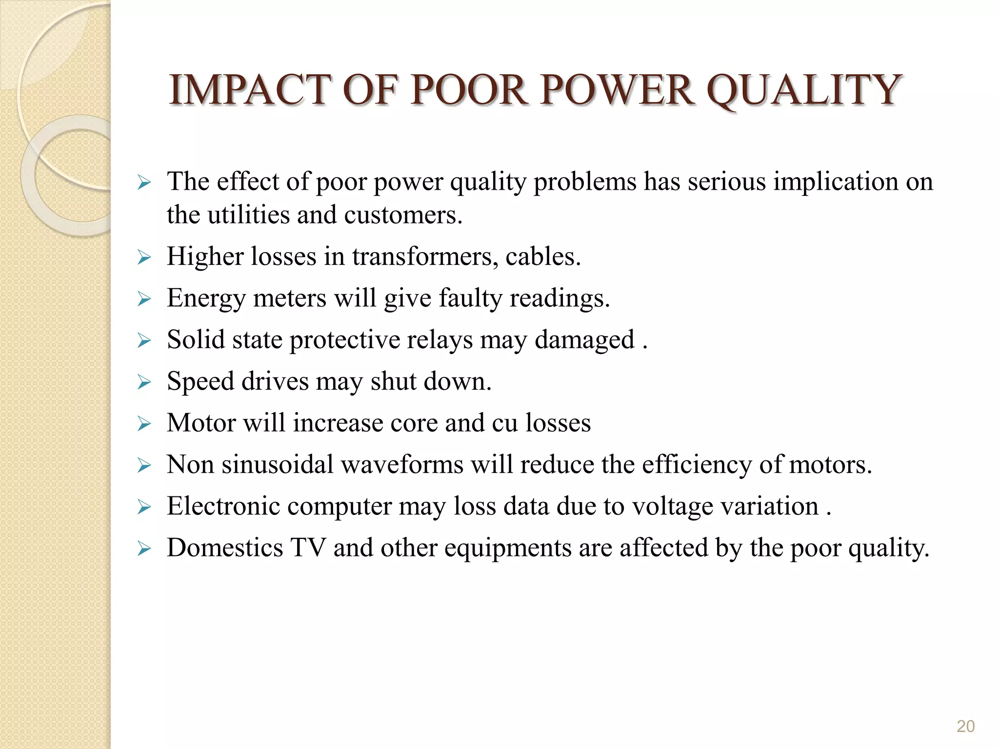 IMPACT OF POOR POWER QUALITY
 The effect of poor power quality problems has serious implication on
the utilities and customers.
 Higher losses in transformers, cables.
 Energy meters will give faulty readings.
 Solid state protective relays may damaged .
 Speed drives may shut down.
 Motor will increase core and cu losses
 Non sinusoidal waveforms will reduce the efficiency of motors.
 Electronic computer may loss data due to voltage variation .
 Domestics TV and other equipments are affected by the poor quality.
20
 
