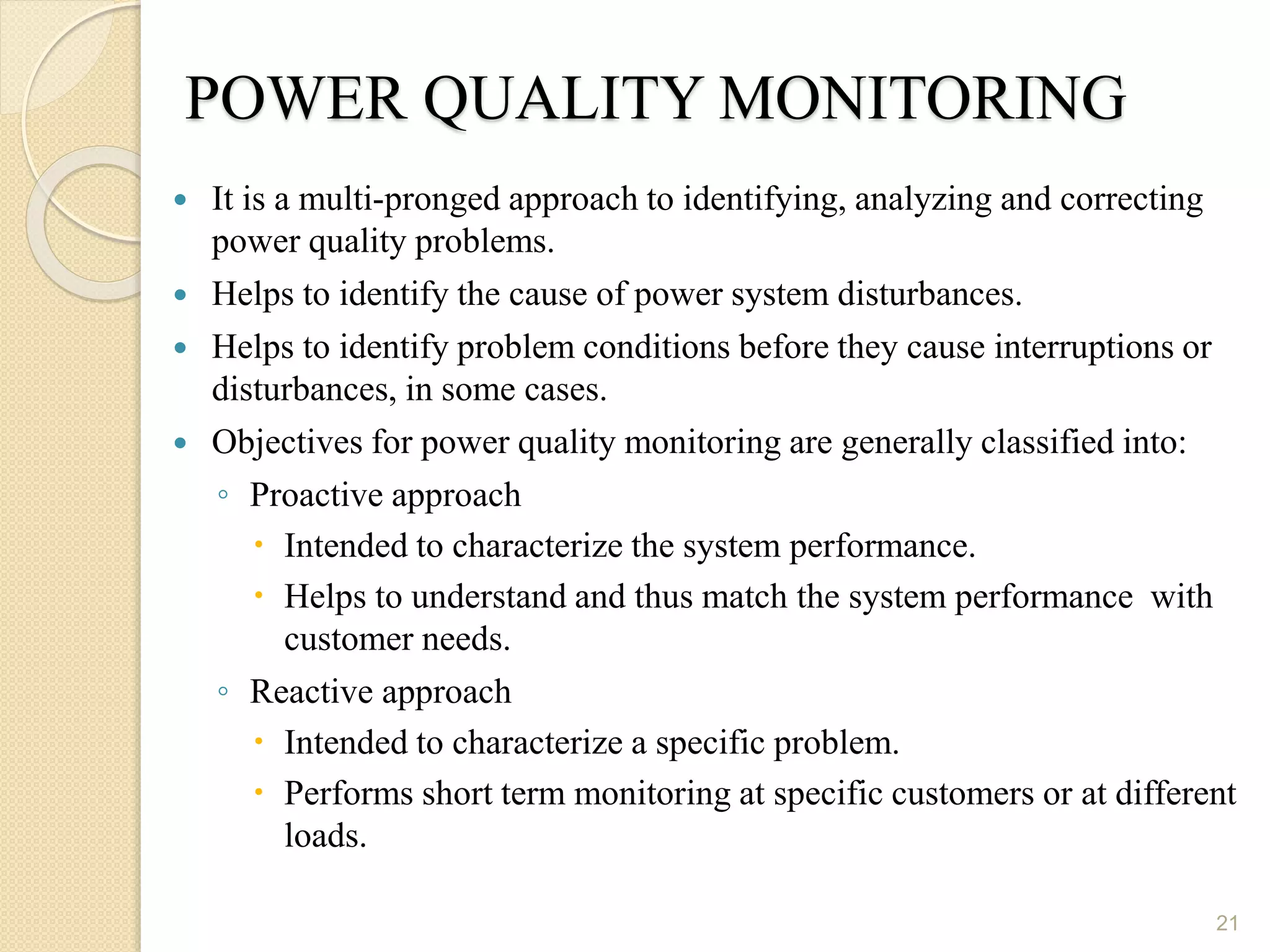 POWER QUALITY MONITORING
 It is a multi-pronged approach to identifying, analyzing and correcting
power quality problems.
 Helps to identify the cause of power system disturbances.
 Helps to identify problem conditions before they cause interruptions or
disturbances, in some cases.
 Objectives for power quality monitoring are generally classified into:
◦ Proactive approach
 Intended to characterize the system performance.
 Helps to understand and thus match the system performance with
customer needs.
◦ Reactive approach
 Intended to characterize a specific problem.
 Performs short term monitoring at specific customers or at different
loads.
21
 