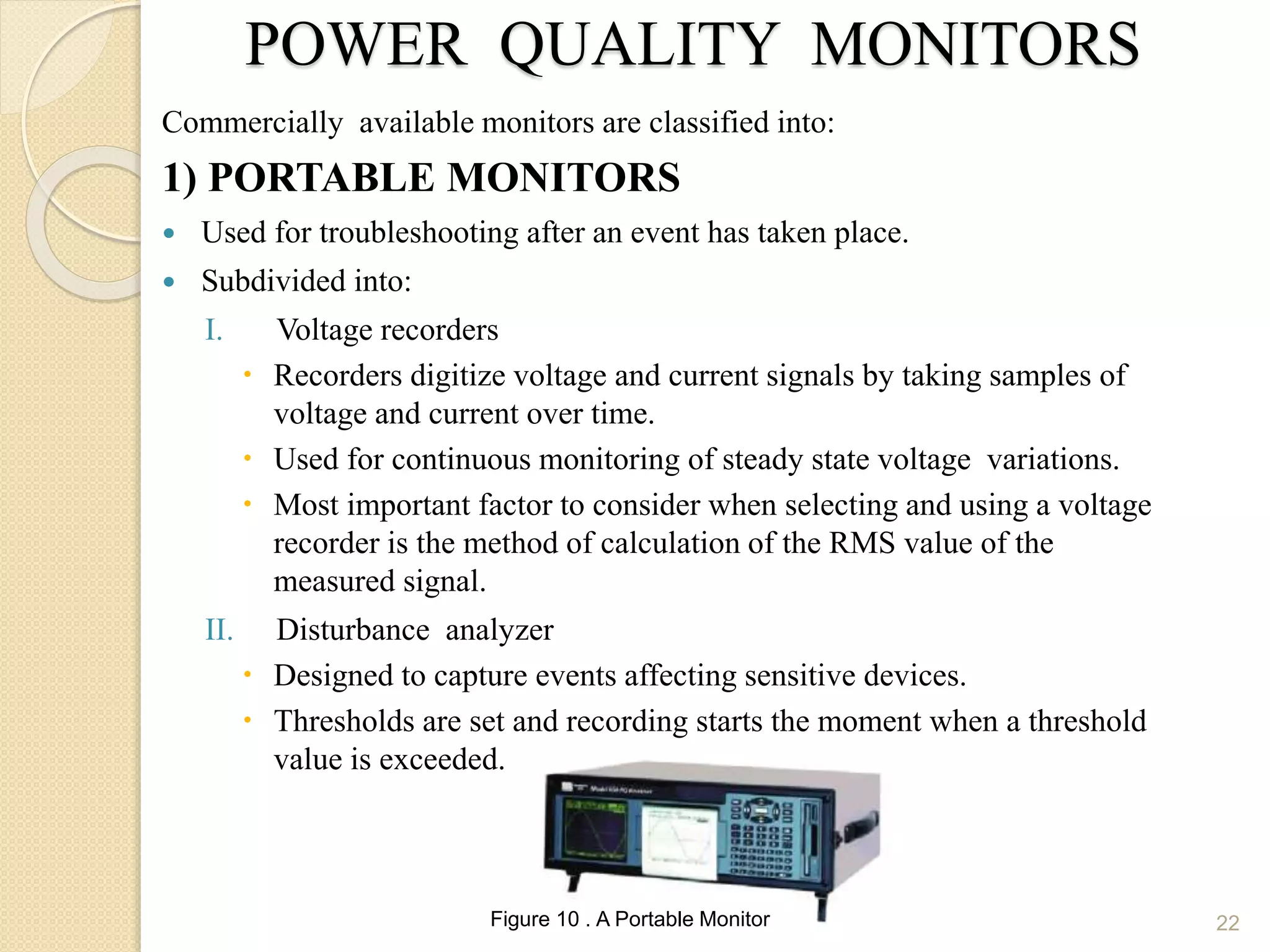 POWER QUALITY MONITORS
Commercially available monitors are classified into:
1) PORTABLE MONITORS
 Used for troubleshooting after an event has taken place.
 Subdivided into:
I. Voltage recorders
 Recorders digitize voltage and current signals by taking samples of
voltage and current over time.
 Used for continuous monitoring of steady state voltage variations.
 Most important factor to consider when selecting and using a voltage
recorder is the method of calculation of the RMS value of the
measured signal.
II. Disturbance analyzer
 Designed to capture events affecting sensitive devices.
 Thresholds are set and recording starts the moment when a threshold
value is exceeded.
22Figure 10 . A Portable Monitor
 