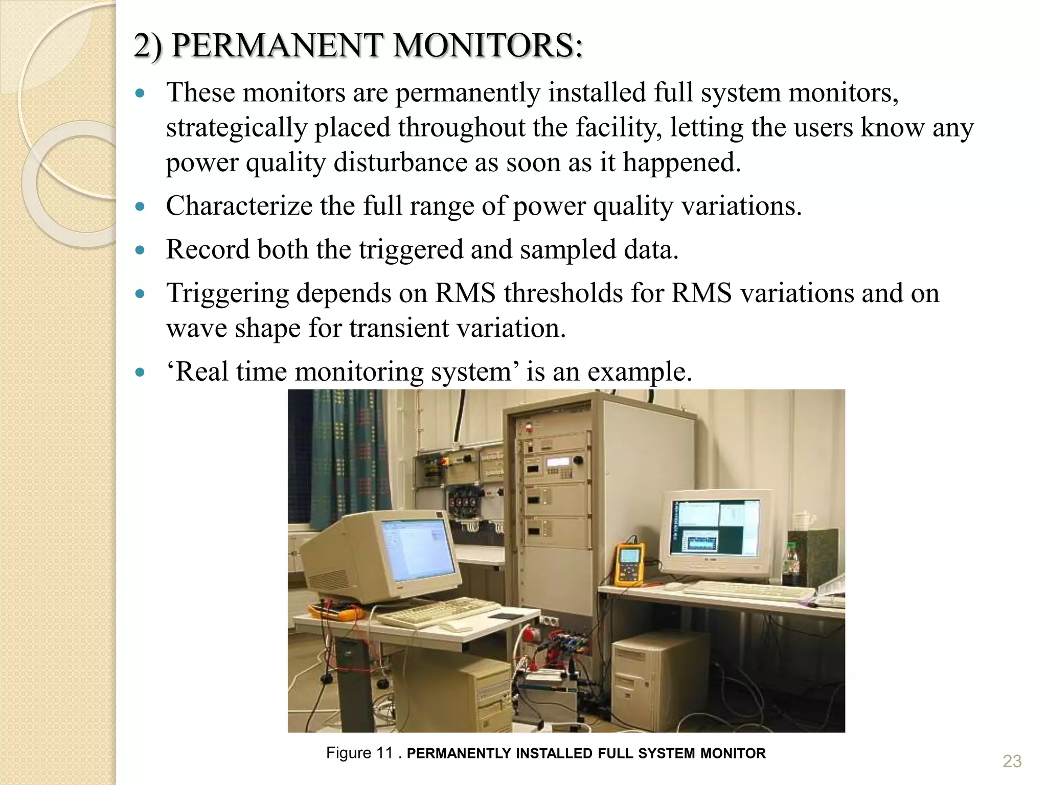 2) PERMANENT MONITORS:
 These monitors are permanently installed full system monitors,
strategically placed throughout the facility, letting the users know any
power quality disturbance as soon as it happened.
 Characterize the full range of power quality variations.
 Record both the triggered and sampled data.
 Triggering depends on RMS thresholds for RMS variations and on
wave shape for transient variation.
 ‘Real time monitoring system’ is an example.
23
Figure 11 . PERMANENTLY INSTALLED FULL SYSTEM MONITOR
 