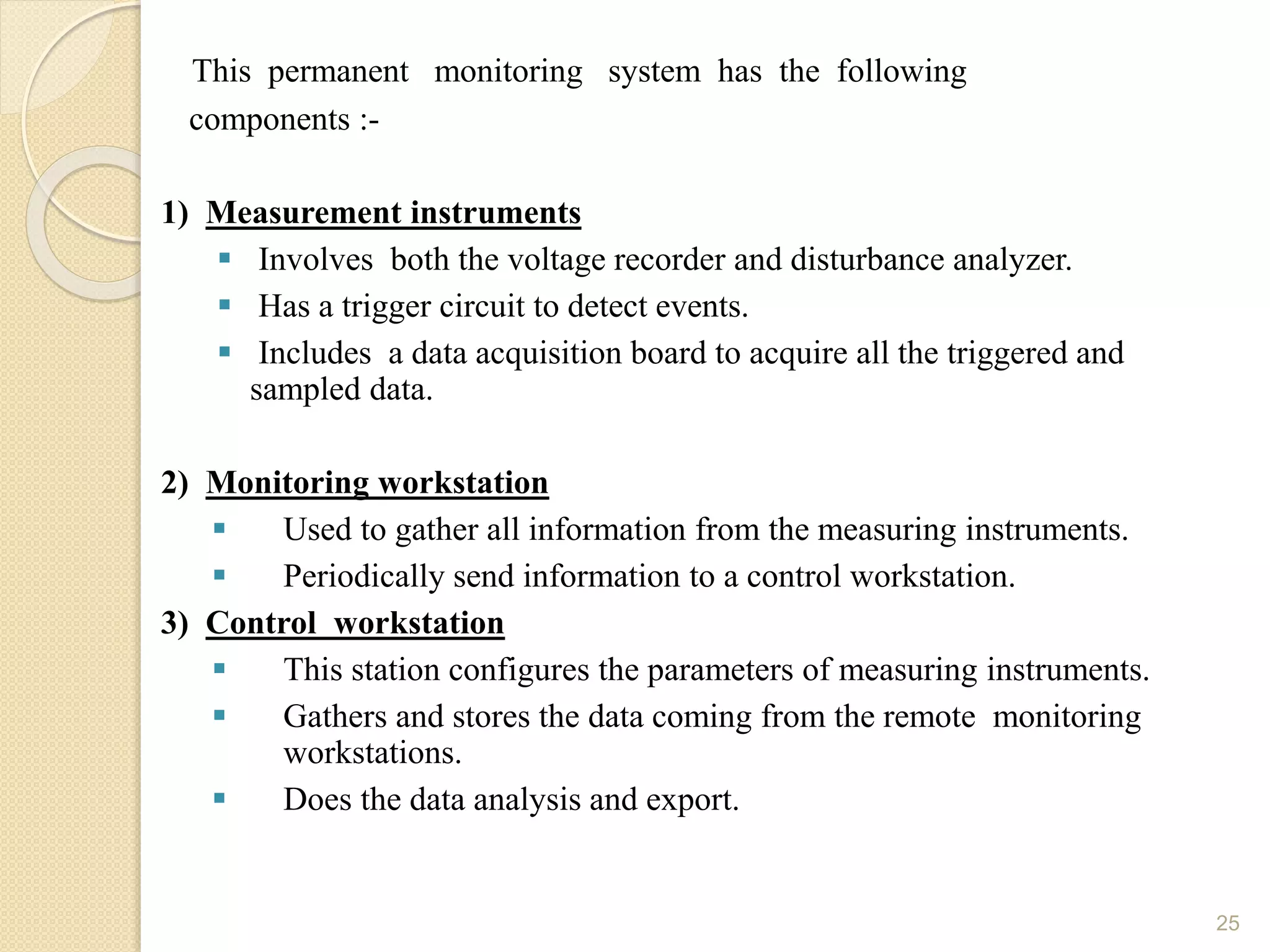 This permanent monitoring system has the following
components :-
1) Measurement instruments
 Involves both the voltage recorder and disturbance analyzer.
 Has a trigger circuit to detect events.
 Includes a data acquisition board to acquire all the triggered and
sampled data.
2) Monitoring workstation
 Used to gather all information from the measuring instruments.
 Periodically send information to a control workstation.
3) Control workstation
 This station configures the parameters of measuring instruments.
 Gathers and stores the data coming from the remote monitoring
workstations.
 Does the data analysis and export.
25
 