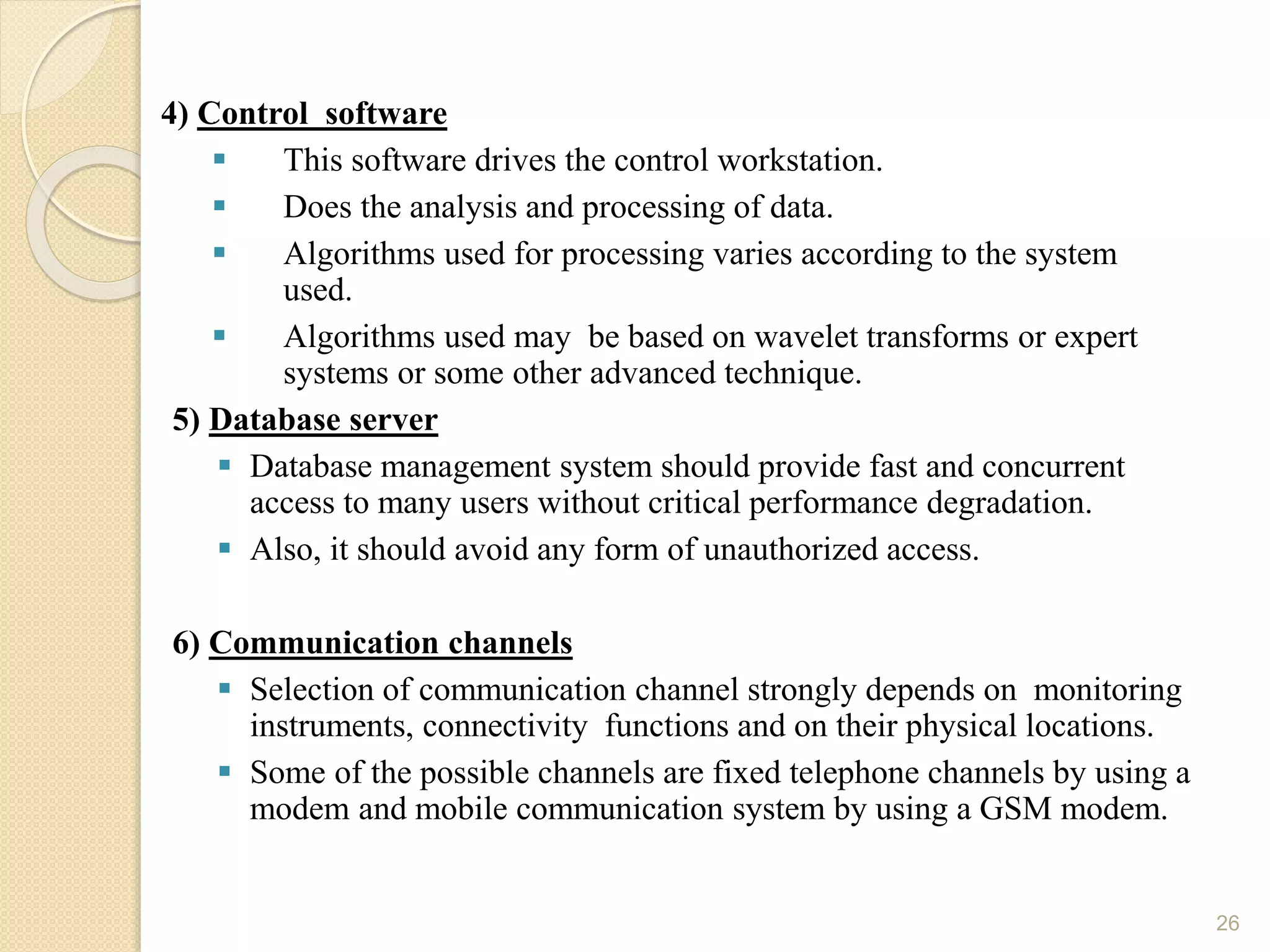 .4) Control software
 This software drives the control workstation.
 Does the analysis and processing of data.
 Algorithms used for processing varies according to the system
used.
 Algorithms used may be based on wavelet transforms or expert
systems or some other advanced technique.
5) Database server
 Database management system should provide fast and concurrent
access to many users without critical performance degradation.
 Also, it should avoid any form of unauthorized access.
6) Communication channels
 Selection of communication channel strongly depends on monitoring
instruments, connectivity functions and on their physical locations.
 Some of the possible channels are fixed telephone channels by using a
modem and mobile communication system by using a GSM modem.
26
 