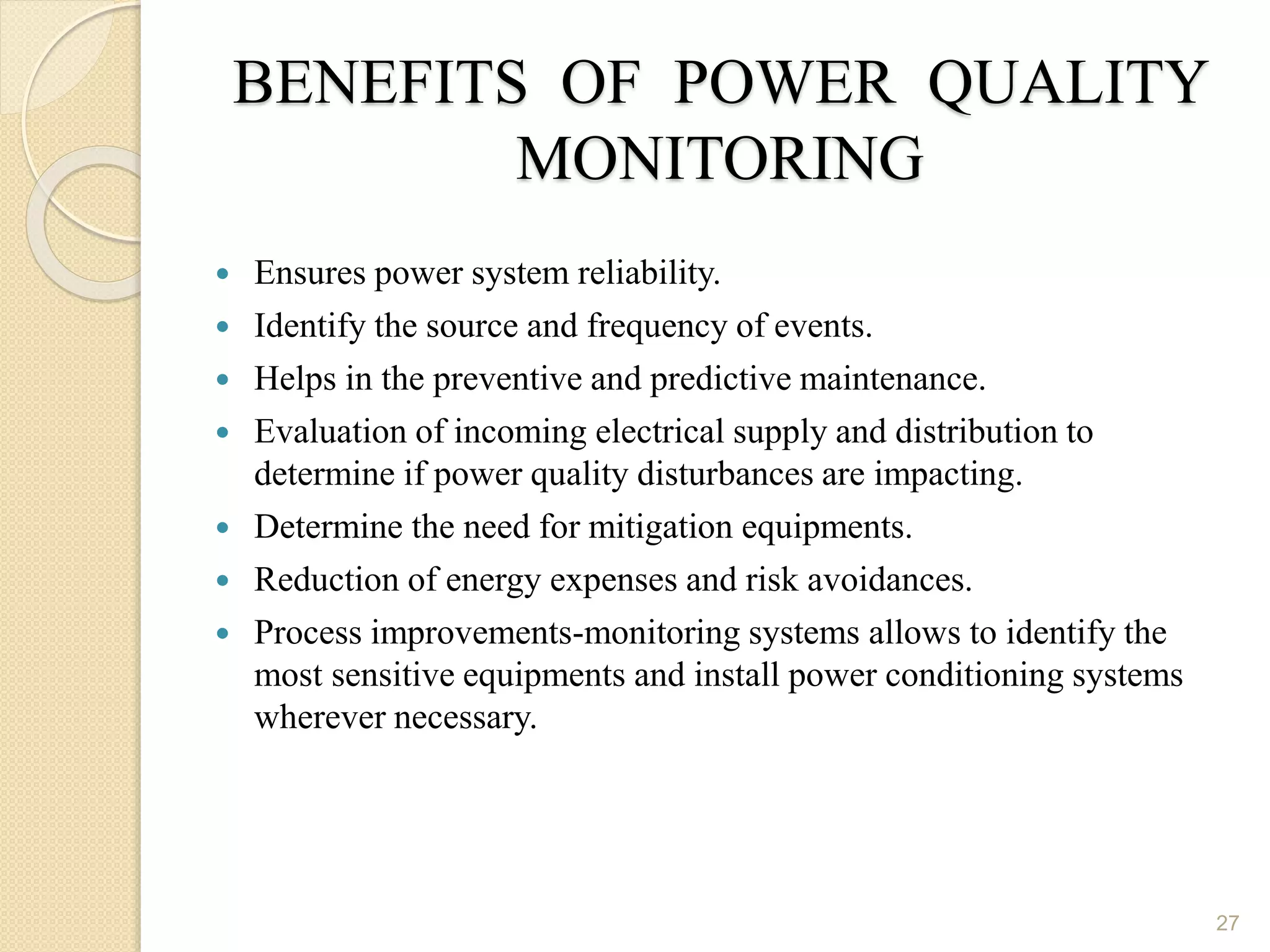 BENEFITS OF POWER QUALITY
MONITORING
 Ensures power system reliability.
 Identify the source and frequency of events.
 Helps in the preventive and predictive maintenance.
 Evaluation of incoming electrical supply and distribution to
determine if power quality disturbances are impacting.
 Determine the need for mitigation equipments.
 Reduction of energy expenses and risk avoidances.
 Process improvements-monitoring systems allows to identify the
most sensitive equipments and install power conditioning systems
wherever necessary.
27
 