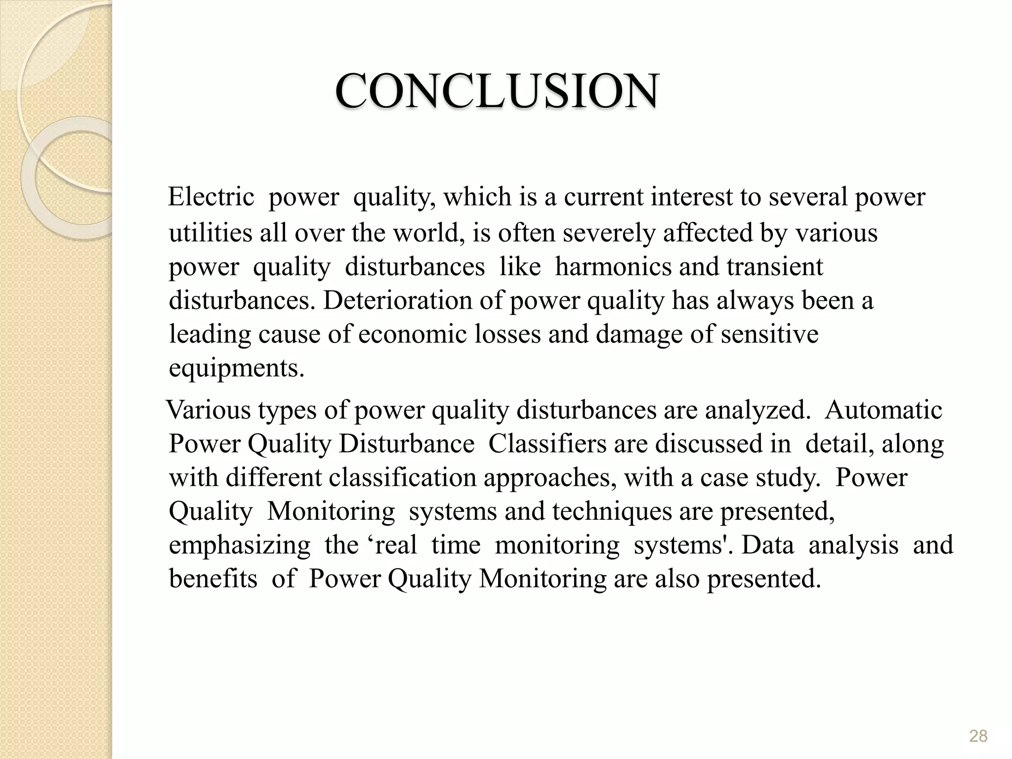 CONCLUSION
Electric power quality, which is a current interest to several power
utilities all over the world, is often severely affected by various
power quality disturbances like harmonics and transient
disturbances. Deterioration of power quality has always been a
leading cause of economic losses and damage of sensitive
equipments.
Various types of power quality disturbances are analyzed. Automatic
Power Quality Disturbance Classifiers are discussed in detail, along
with different classification approaches, with a case study. Power
Quality Monitoring systems and techniques are presented,
emphasizing the ‘real time monitoring systems'. Data analysis and
benefits of Power Quality Monitoring are also presented.
28
 