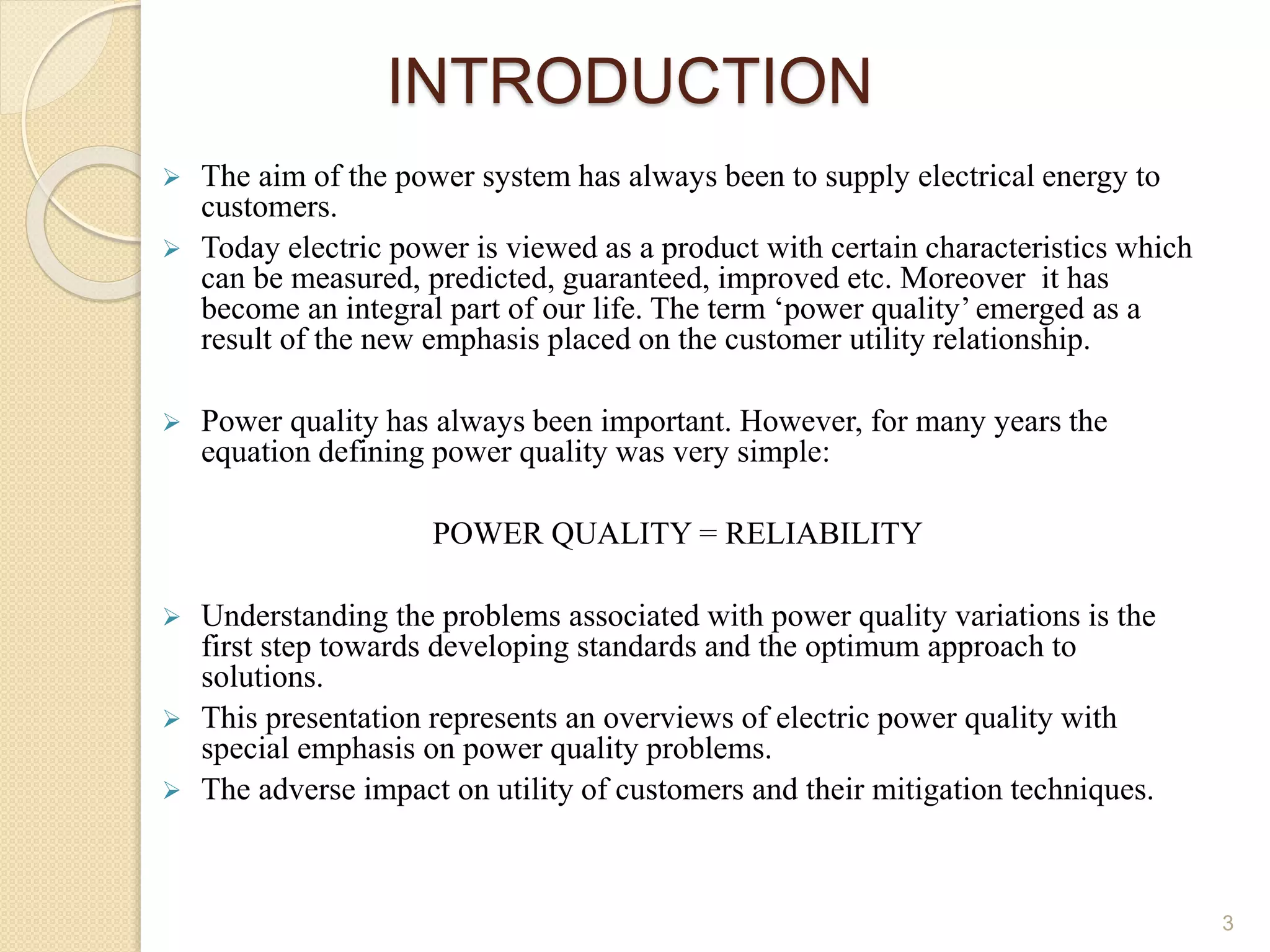 INTRODUCTION
 The aim of the power system has always been to supply electrical energy to
customers.
 Today electric power is viewed as a product with certain characteristics which
can be measured, predicted, guaranteed, improved etc. Moreover it has
become an integral part of our life. The term ‘power quality’ emerged as a
result of the new emphasis placed on the customer utility relationship.
 Power quality has always been important. However, for many years the
equation defining power quality was very simple:
POWER QUALITY = RELIABILITY
 Understanding the problems associated with power quality variations is the
first step towards developing standards and the optimum approach to
solutions.
 This presentation represents an overviews of electric power quality with
special emphasis on power quality problems.
 The adverse impact on utility of customers and their mitigation techniques.
3
 