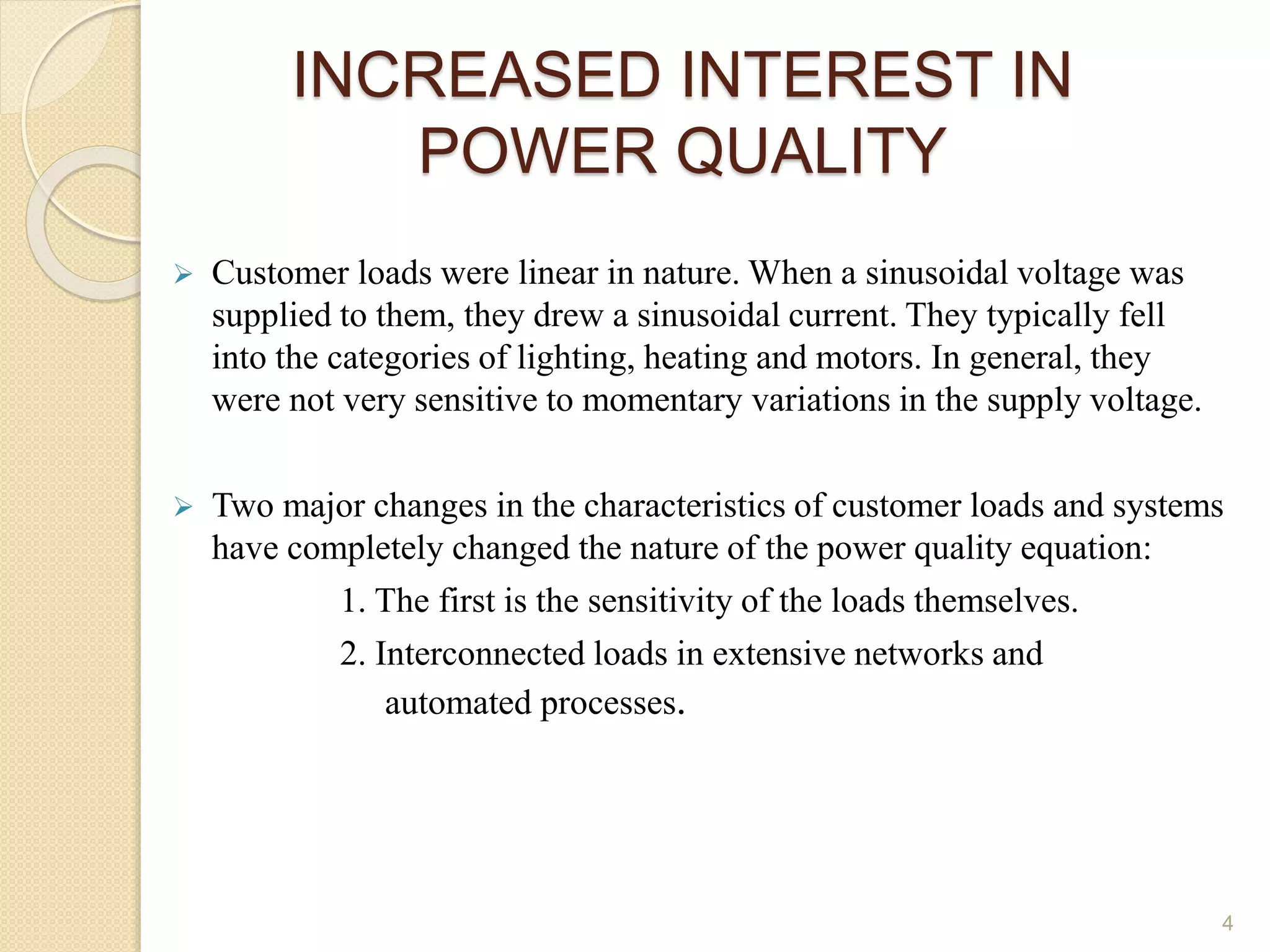 INCREASED INTEREST IN
POWER QUALITY
 Customer loads were linear in nature. When a sinusoidal voltage was
supplied to them, they drew a sinusoidal current. They typically fell
into the categories of lighting, heating and motors. In general, they
were not very sensitive to momentary variations in the supply voltage.
 Two major changes in the characteristics of customer loads and systems
have completely changed the nature of the power quality equation:
1. The first is the sensitivity of the loads themselves.
2. Interconnected loads in extensive networks and
automated processes.
4
 