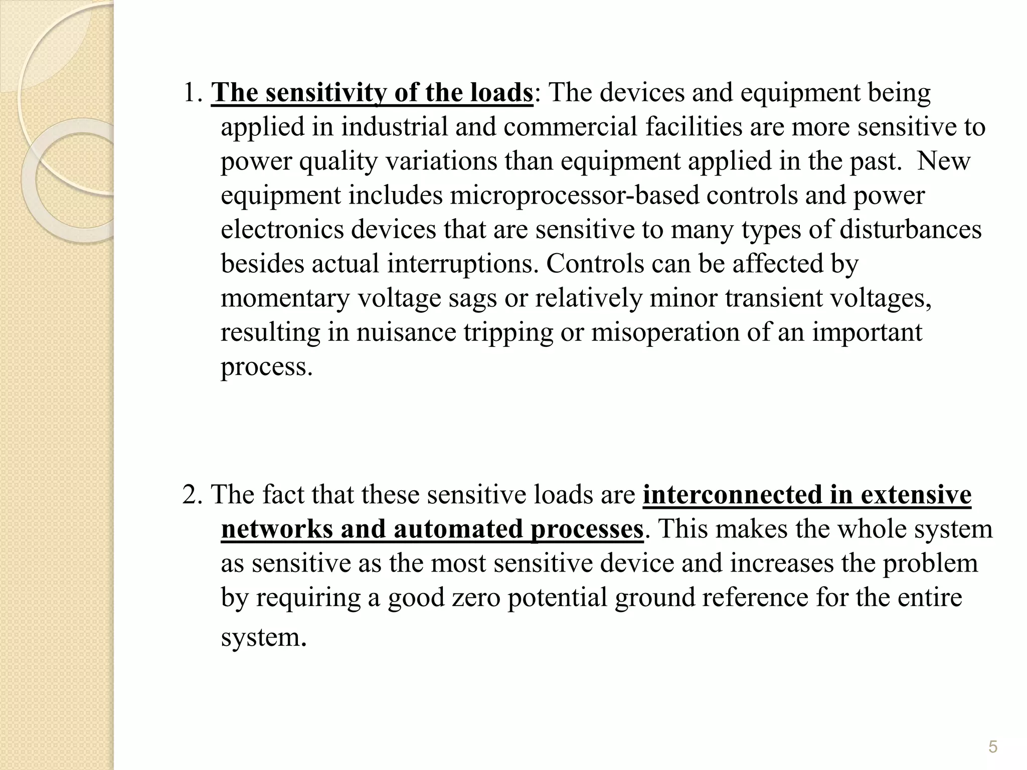 1. The sensitivity of the loads: The devices and equipment being
applied in industrial and commercial facilities are more sensitive to
power quality variations than equipment applied in the past. New
equipment includes microprocessor-based controls and power
electronics devices that are sensitive to many types of disturbances
besides actual interruptions. Controls can be affected by
momentary voltage sags or relatively minor transient voltages,
resulting in nuisance tripping or misoperation of an important
process.
2. The fact that these sensitive loads are interconnected in extensive
networks and automated processes. This makes the whole system
as sensitive as the most sensitive device and increases the problem
by requiring a good zero potential ground reference for the entire
system.
5
 