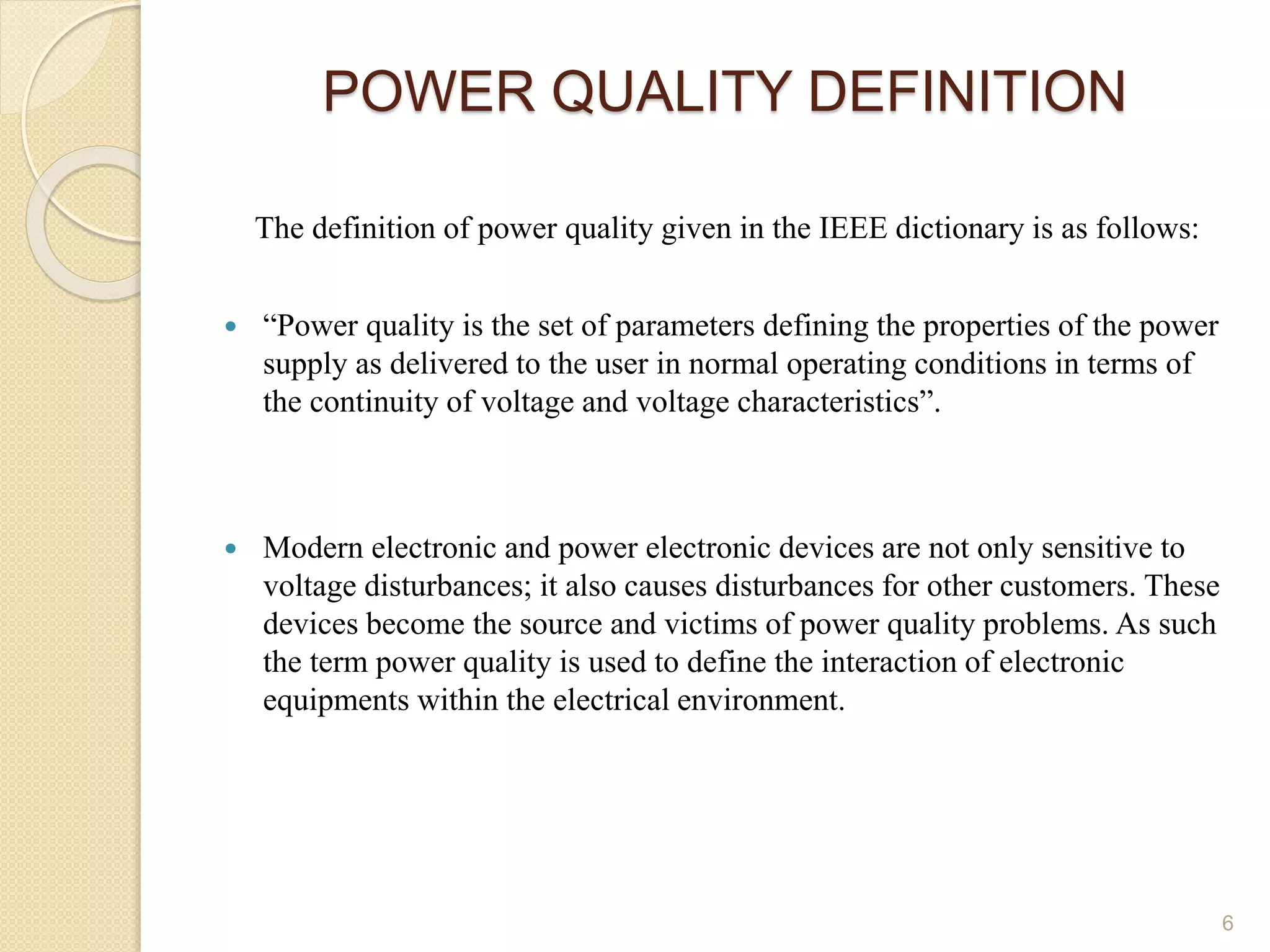 POWER QUALITY DEFINITION
6
The definition of power quality given in the IEEE dictionary is as follows:
 “Power quality is the set of parameters defining the properties of the power
supply as delivered to the user in normal operating conditions in terms of
the continuity of voltage and voltage characteristics”.
 Modern electronic and power electronic devices are not only sensitive to
voltage disturbances; it also causes disturbances for other customers. These
devices become the source and victims of power quality problems. As such
the term power quality is used to define the interaction of electronic
equipments within the electrical environment.
 