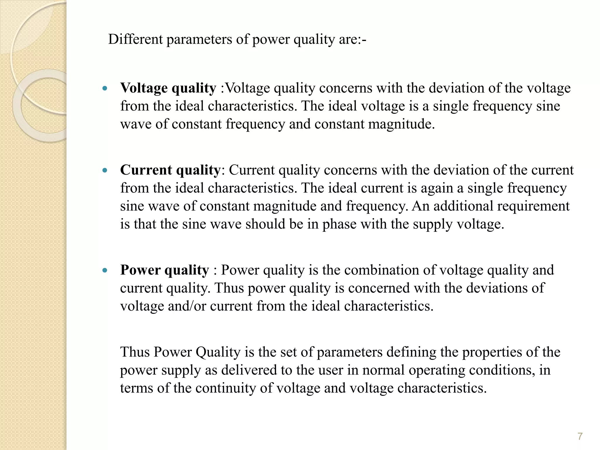 Different parameters of power quality are:-
 Voltage quality :Voltage quality concerns with the deviation of the voltage
from the ideal characteristics. The ideal voltage is a single frequency sine
wave of constant frequency and constant magnitude.
 Current quality: Current quality concerns with the deviation of the current
from the ideal characteristics. The ideal current is again a single frequency
sine wave of constant magnitude and frequency. An additional requirement
is that the sine wave should be in phase with the supply voltage.
 Power quality : Power quality is the combination of voltage quality and
current quality. Thus power quality is concerned with the deviations of
voltage and/or current from the ideal characteristics.
Thus Power Quality is the set of parameters defining the properties of the
power supply as delivered to the user in normal operating conditions, in
terms of the continuity of voltage and voltage characteristics.
7
 