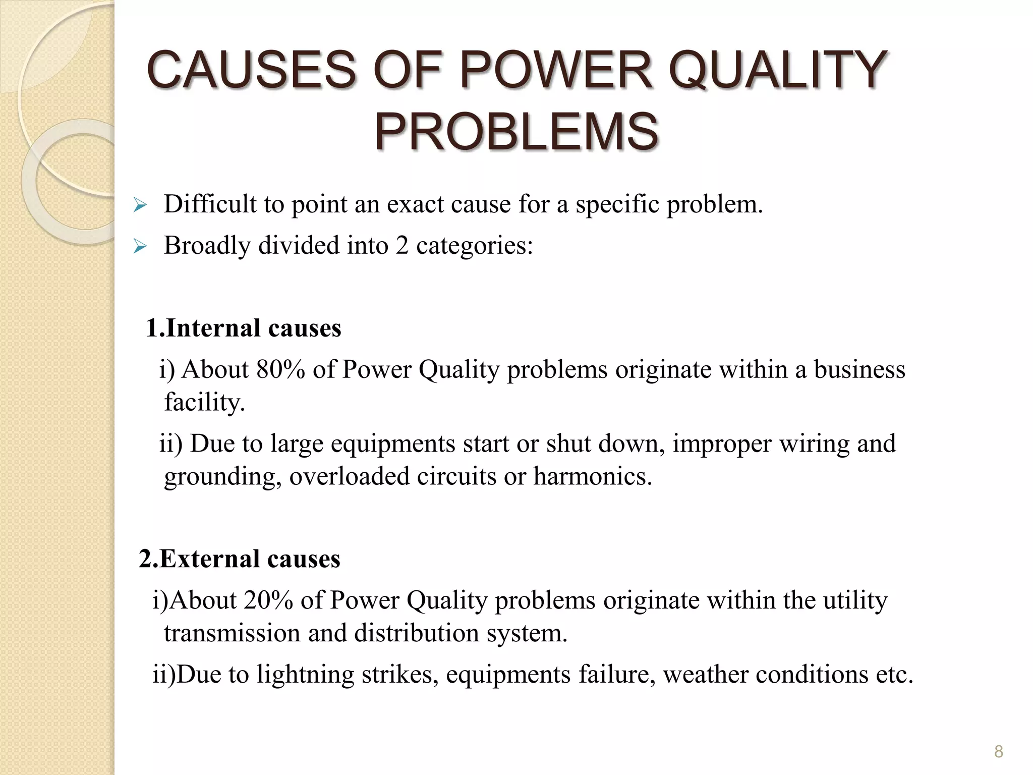 CAUSES OF POWER QUALITY
PROBLEMS
 Difficult to point an exact cause for a specific problem.
 Broadly divided into 2 categories:
1.Internal causes
i) About 80% of Power Quality problems originate within a business
facility.
ii) Due to large equipments start or shut down, improper wiring and
grounding, overloaded circuits or harmonics.
2.External causes
i)About 20% of Power Quality problems originate within the utility
transmission and distribution system.
ii)Due to lightning strikes, equipments failure, weather conditions etc.
8
 