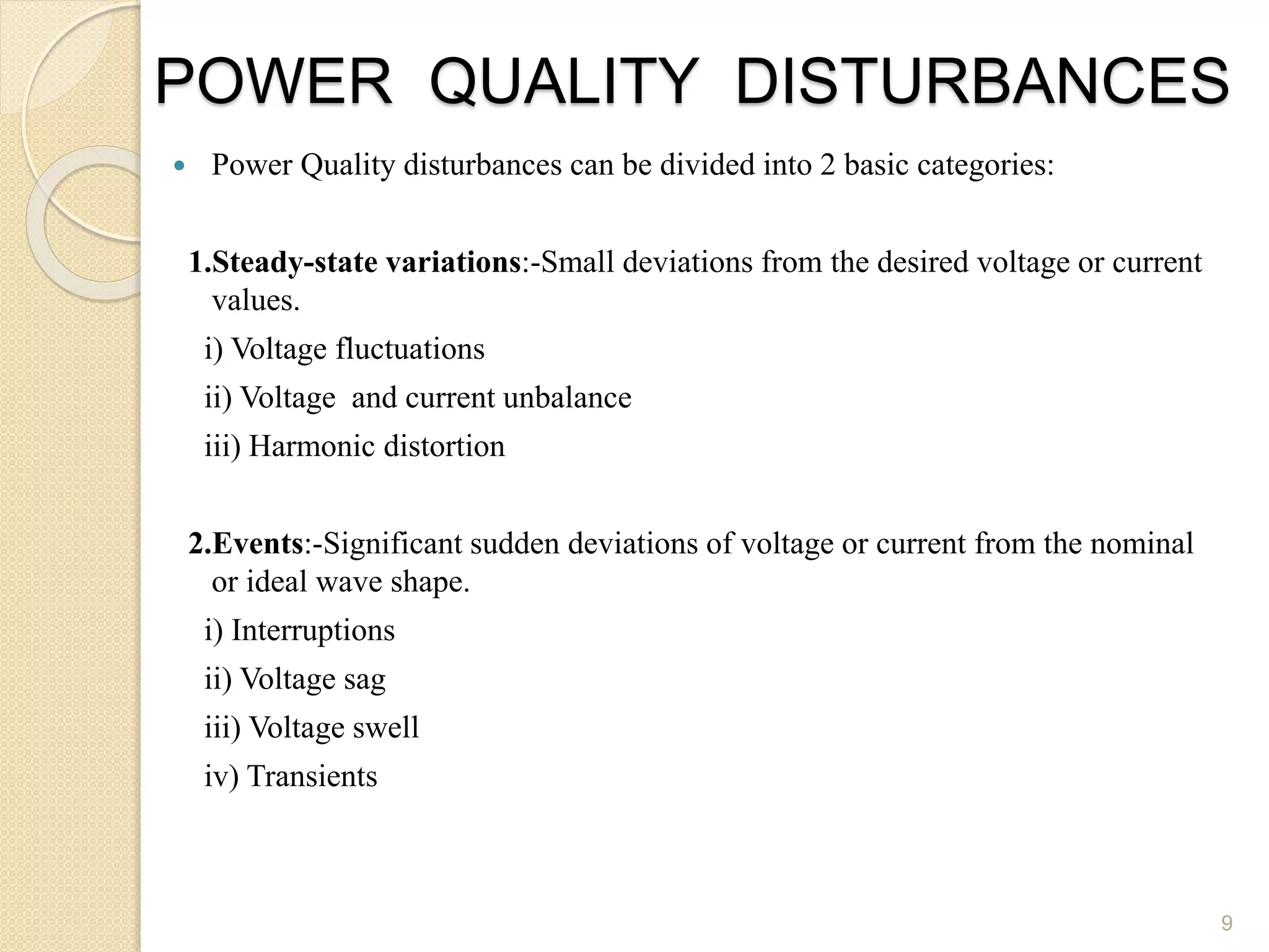 POWER QUALITY DISTURBANCES
 Power Quality disturbances can be divided into 2 basic categories:
1.Steady-state variations:-Small deviations from the desired voltage or current
values.
i) Voltage fluctuations
ii) Voltage and current unbalance
iii) Harmonic distortion
2.Events:-Significant sudden deviations of voltage or current from the nominal
or ideal wave shape.
i) Interruptions
ii) Voltage sag
iii) Voltage swell
iv) Transients
9
 