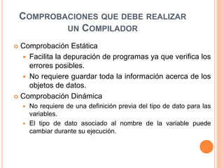 COMPROBACIONES QUE DEBE REALIZAR
UN COMPILADOR
 Comprobación Estática
 Facilita la depuración de programas ya que verifica los
errores posibles.
 No requiere guardar toda la información acerca de los
objetos de datos.
 Comprobación Dinámica
 No requiere de una definición previa del tipo de dato para las
variables.
 El tipo de dato asociado al nombre de la variable puede
cambiar durante su ejecución.
 