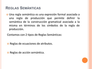 REGLAS SEMÁNTICAS
 Una regla semántica es una expresión formal asociada a
una regla de producción que permite definir la
semántica de la construcción gramatical asociada a la
misma en términos de los símbolos de la regla de
producción.
Contamos con 2 tipos de Reglas Semánticas:
 Reglas de ecuaciones de atributos.
 Reglas de acción semántica.
 