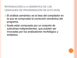 INTRODUCCIÓN A LA SEMÁNTICA DE LOS
LENGUAJES DE PROGRAMACIÓN DE ALTO NIVEL
 El análisis semántico es la fase del compilador en
la que se comprueba la corrección semántica del
programa.
 Suele estar compuesto por un conjunto de
subrutinas independientes, que pueden ser
invocadas por los analizadores morfológico y
sintáctico.
 