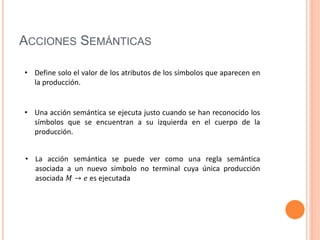 ACCIONES SEMÁNTICAS
• Una acción semántica se ejecuta justo cuando se han reconocido los
símbolos que se encuentran a su izquierda en el cuerpo de la
producción.
• Define solo el valor de los atributos de los símbolos que aparecen en
la producción.
• La acción semántica se puede ver como una regla semántica
asociada a un nuevo símbolo no terminal cuya única producción
asociada 𝑀 → 𝑒 es ejecutada
 