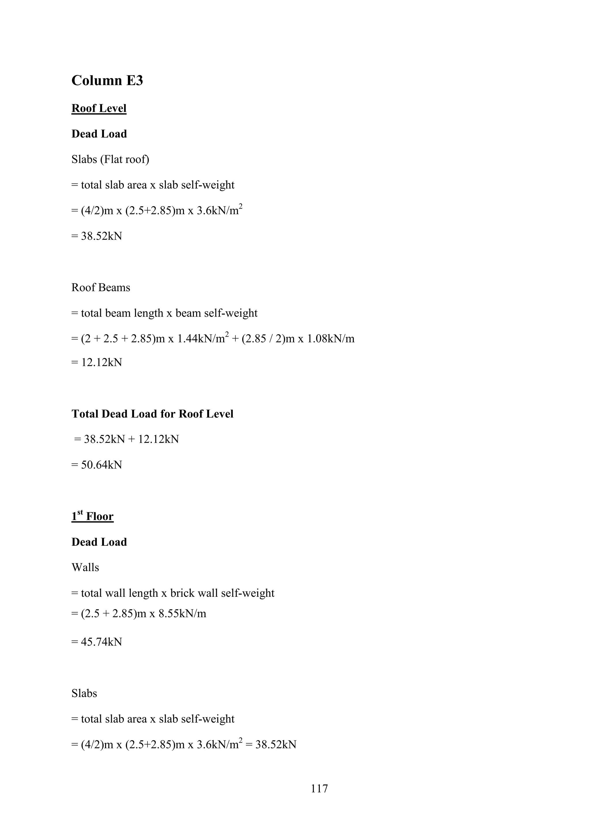 Column E3
Roof Level
Dead Load
Slabs (Flat roof)
= total slab area x slab self-weight
= (4/2)m x (2.5+2.85)m x 3.6kN/m2
= 38.52kN
Roof Beams
= total beam length x beam self-weight
= (2 + 2.5 + 2.85)m x 1.44kN/m2
+ (2.85 / 2)m x 1.08kN/m
= 12.12kN
Total Dead Load for Roof Level
= 38.52kN + 12.12kN
= 50.64kN
1st
Floor
Dead Load
Walls
= total wall length x brick wall self-weight
= (2.5 + 2.85)m x 8.55kN/m
= 45.74kN
Slabs
= total slab area x slab self-weight
= (4/2)m x (2.5+2.85)m x 3.6kN/m2
= 38.52kN
117
 