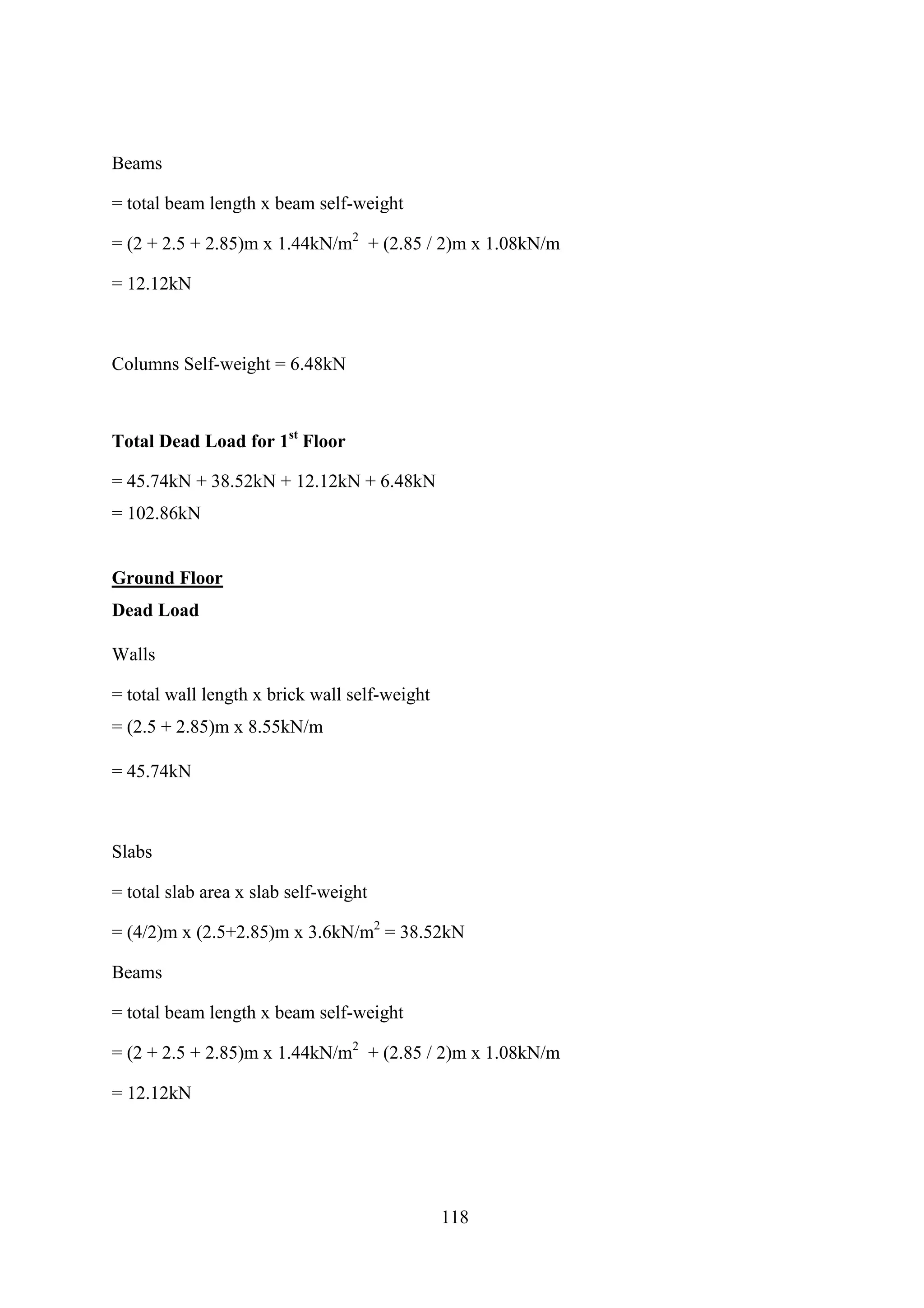 Beams
= total beam length x beam self-weight
= (2 + 2.5 + 2.85)m x 1.44kN/m2
+ (2.85 / 2)m x 1.08kN/m
= 12.12kN
Columns Self-weight = 6.48kN
Total Dead Load for 1st
Floor
= 45.74kN + 38.52kN + 12.12kN + 6.48kN
= 102.86kN
Ground Floor
Dead Load
Walls
= total wall length x brick wall self-weight
= (2.5 + 2.85)m x 8.55kN/m
= 45.74kN
Slabs
= total slab area x slab self-weight
= (4/2)m x (2.5+2.85)m x 3.6kN/m2
= 38.52kN
Beams
= total beam length x beam self-weight
= (2 + 2.5 + 2.85)m x 1.44kN/m2
+ (2.85 / 2)m x 1.08kN/m
= 12.12kN
118
 