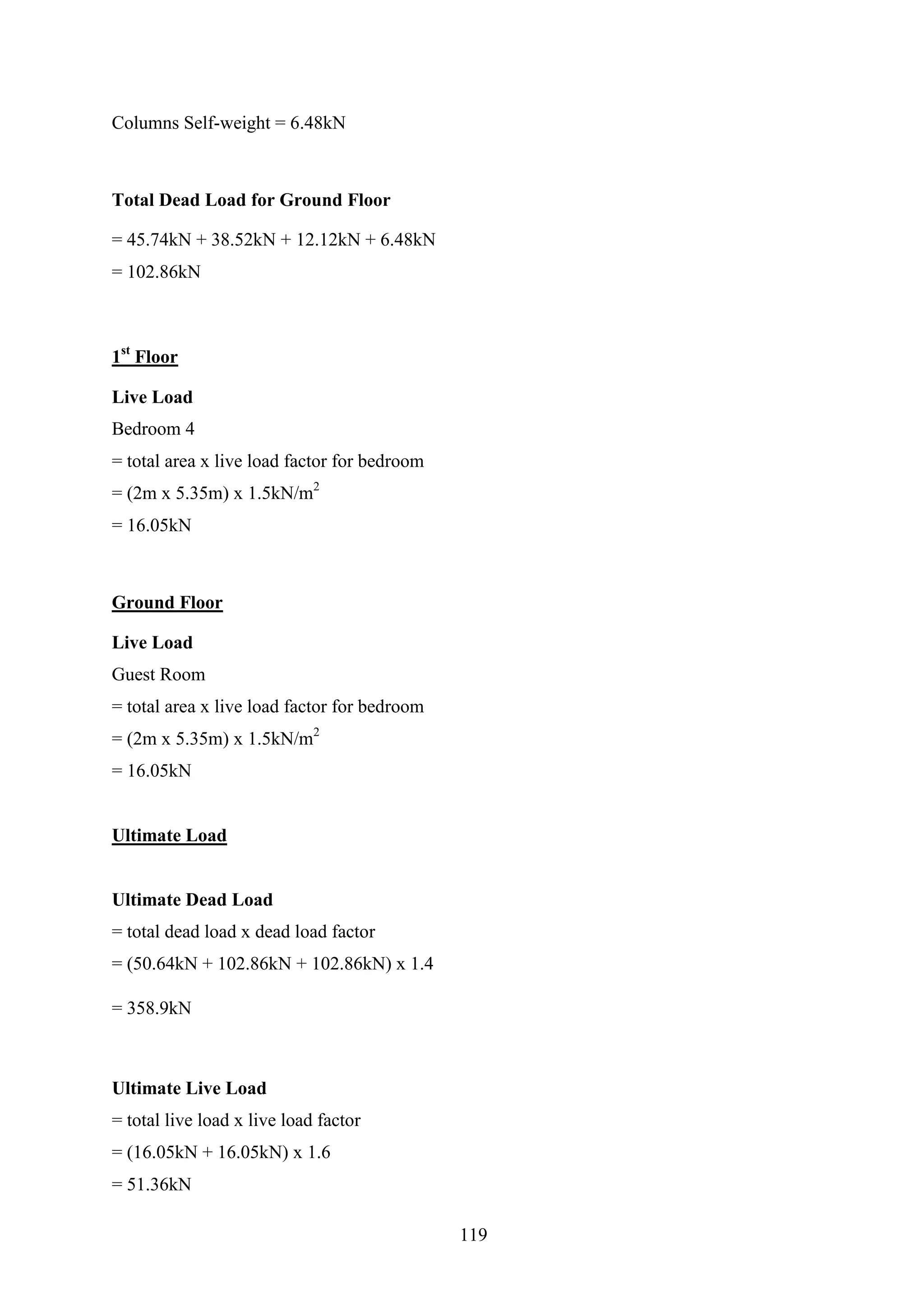 Columns Self-weight = 6.48kN
Total Dead Load for Ground Floor
= 45.74kN + 38.52kN + 12.12kN + 6.48kN
= 102.86kN
1st
Floor
Live Load
Bedroom 4
= total area x live load factor for bedroom
= (2m x 5.35m) x 1.5kN/m2
= 16.05kN
Ground Floor
Live Load
Guest Room
= total area x live load factor for bedroom
= (2m x 5.35m) x 1.5kN/m2
= 16.05kN
Ultimate Load
Ultimate Dead Load
= total dead load x dead load factor
= (50.64kN + 102.86kN + 102.86kN) x 1.4
= 358.9kN
Ultimate Live Load
= total live load x live load factor
= (16.05kN + 16.05kN) x 1.6
= 51.36kN
119
 