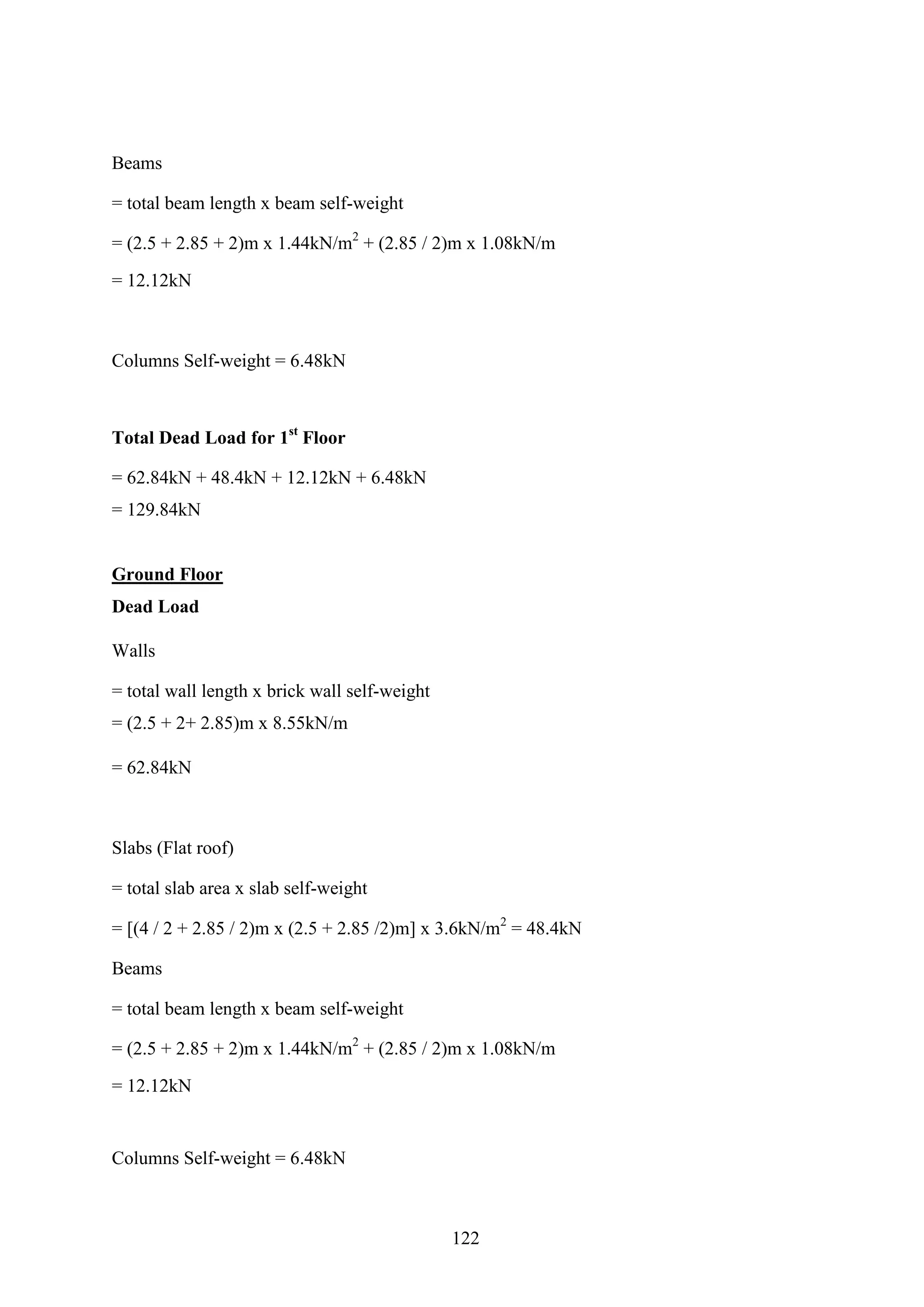 Beams
= total beam length x beam self-weight
= (2.5 + 2.85 + 2)m x 1.44kN/m2
+ (2.85 / 2)m x 1.08kN/m
= 12.12kN
Columns Self-weight = 6.48kN
Total Dead Load for 1st
Floor
= 62.84kN + 48.4kN + 12.12kN + 6.48kN
= 129.84kN
Ground Floor
Dead Load
Walls
= total wall length x brick wall self-weight
= (2.5 + 2+ 2.85)m x 8.55kN/m
= 62.84kN
Slabs (Flat roof)
= total slab area x slab self-weight
= [(4 / 2 + 2.85 / 2)m x (2.5 + 2.85 /2)m] x 3.6kN/m2
= 48.4kN
Beams
= total beam length x beam self-weight
= (2.5 + 2.85 + 2)m x 1.44kN/m2
+ (2.85 / 2)m x 1.08kN/m
= 12.12kN
Columns Self-weight = 6.48kN
122
 