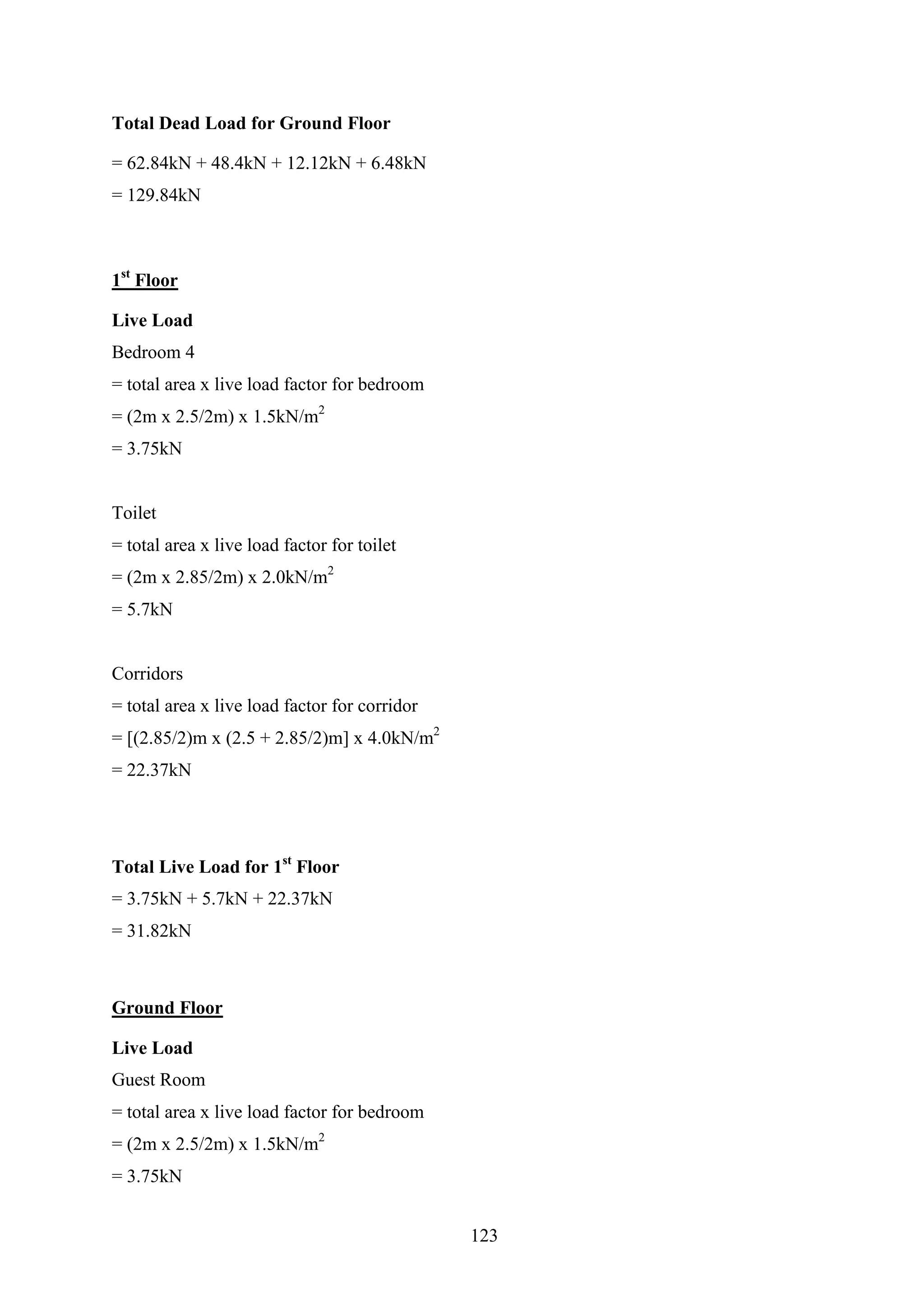 Total Dead Load for Ground Floor
= 62.84kN + 48.4kN + 12.12kN + 6.48kN
= 129.84kN
1st
Floor
Live Load
Bedroom 4
= total area x live load factor for bedroom
= (2m x 2.5/2m) x 1.5kN/m2
= 3.75kN
Toilet
= total area x live load factor for toilet
= (2m x 2.85/2m) x 2.0kN/m2
= 5.7kN
Corridors
= total area x live load factor for corridor
= [(2.85/2)m x (2.5 + 2.85/2)m] x 4.0kN/m2
= 22.37kN
Total Live Load for 1st
Floor
= 3.75kN + 5.7kN + 22.37kN
= 31.82kN
Ground Floor
Live Load
Guest Room
= total area x live load factor for bedroom
= (2m x 2.5/2m) x 1.5kN/m2
= 3.75kN
123
 